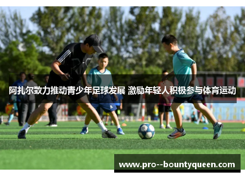 阿扎尔致力推动青少年足球发展 激励年轻人积极参与体育运动