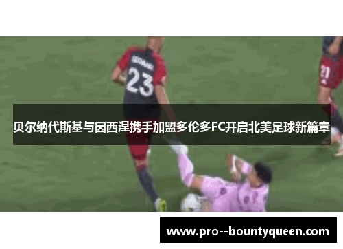 贝尔纳代斯基与因西涅携手加盟多伦多FC开启北美足球新篇章