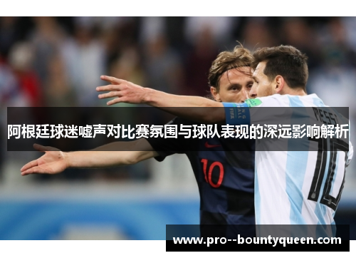 阿根廷球迷嘘声对比赛氛围与球队表现的深远影响解析